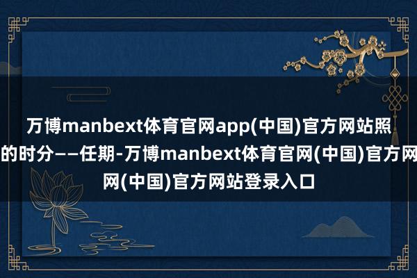 万博manbext体育官网app(中国)官方网站照旧作念四个的时分——任期-万博manbext体育官网(中国)官方网站登录入口