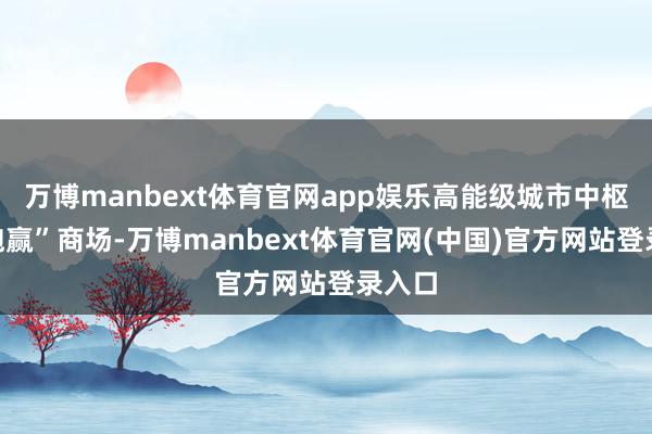 万博manbext体育官网app娱乐高能级城市中枢区“跑赢”商场-万博manbext体育官网(中国)官方网站登录入口