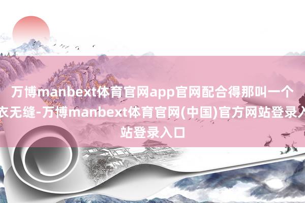 万博manbext体育官网app官网配合得那叫一个天衣无缝-万博manbext体育官网(中国)官方网站登录入口
