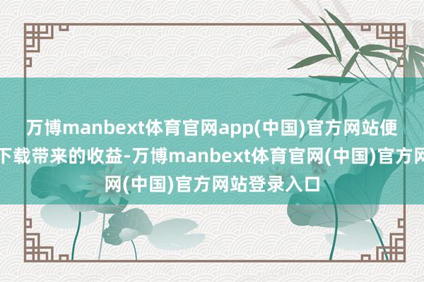万博manbext体育官网app(中国)官方网站便能握续得回下载带来的收益-万博manbext体育官网(中国)官方网站登录入口