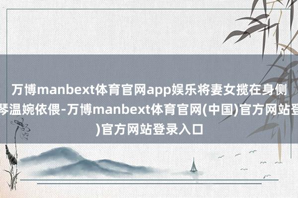 万博manbext体育官网app娱乐将妻女揽在身侧；潘彩琴温婉依偎-万博manbext体育官网(中国)官方网站登录入口