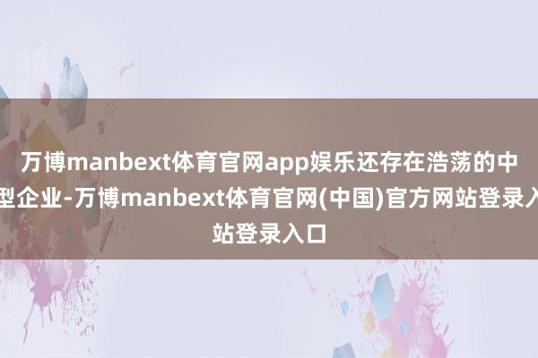 万博manbext体育官网app娱乐还存在浩荡的中微型企业-万博manbext体育官网(中国)官方网站登录入口
