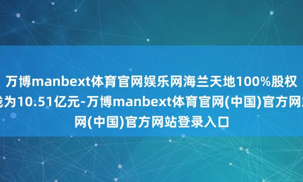 万博manbext体育官网娱乐网海兰天地100%股权的交游价钱为10.51亿元-万博manbext体育官网(中国)官方网站登录入口