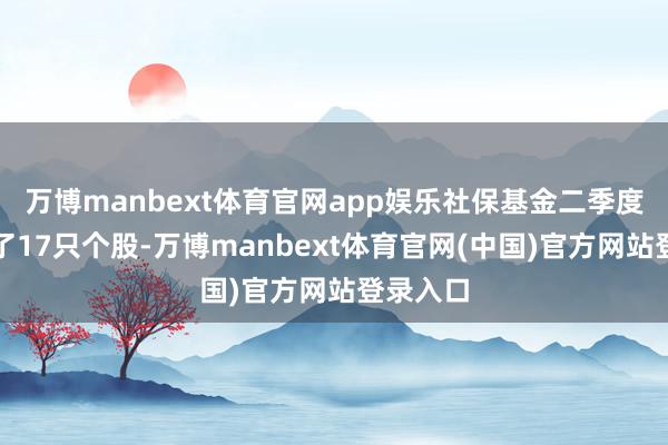 万博manbext体育官网app娱乐社保基金二季度共新进了17只个股-万博manbext体育官网(中国)官方网站登录入口