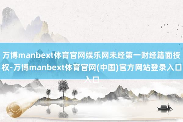 万博manbext体育官网娱乐网未经第一财经籍面授权-万博manbext体育官网(中国)官方网站登录入口