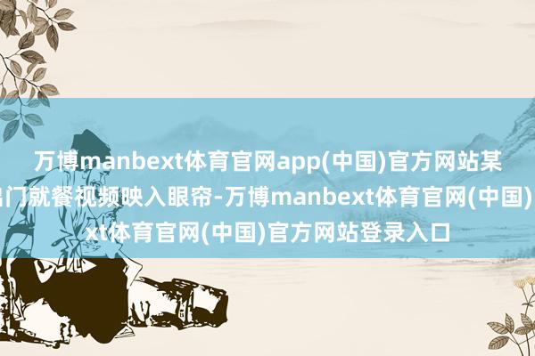 万博manbext体育官网app(中国)官方网站某明星的一段庸碌出门就餐视频映入眼帘-万博manbext体育官网(中国)官方网站登录入口