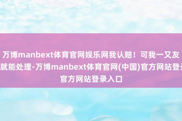 万博manbext体育官网娱乐网我认赔!可我一又友说3万就能处理-万博manbext体育官网(中国)官方网站登录入口