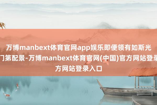 万博manbext体育官网app娱乐即便领有如斯光泽的门第配景-万博manbext体育官网(中国)官方网站登录入口