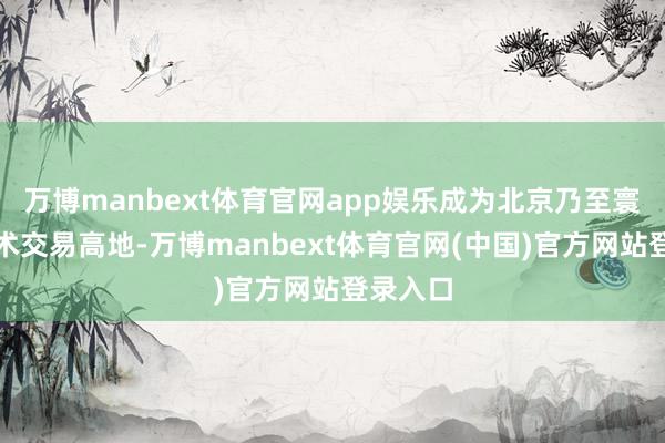 万博manbext体育官网app娱乐成为北京乃至寰宇的艺术交易高地-万博manbext体育官网(中国)官方网站登录入口