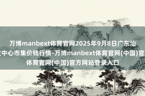 万博manbext体育官网2025年9月8日广东汕头农副居品批发中心市集价钱行情-万博manbext体育官网(中国)官方网站登录入口