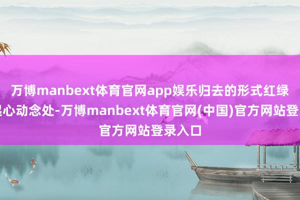 万博manbext体育官网app娱乐归去的形式红绿分明起心动念处-万博manbext体育官网(中国)官方网站登录入口