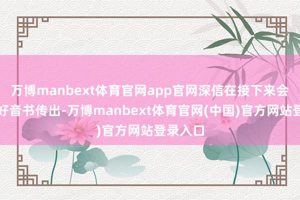 万博manbext体育官网app官网深信在接下来会有更多好音书传出-万博manbext体育官网(中国)官方网站登录入口