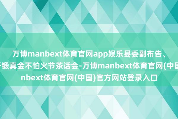 万博manbext体育官网app娱乐县委副布告、县长黄永英把持召开锻真金不怕火节茶话会-万博manbext体育官网(中国)官方网站登录入口