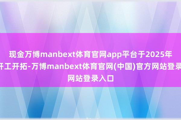 现金万博manbext体育官网app平台于2025年8月开工开拓-万博manbext体育官网(中国)官方网站登录入口