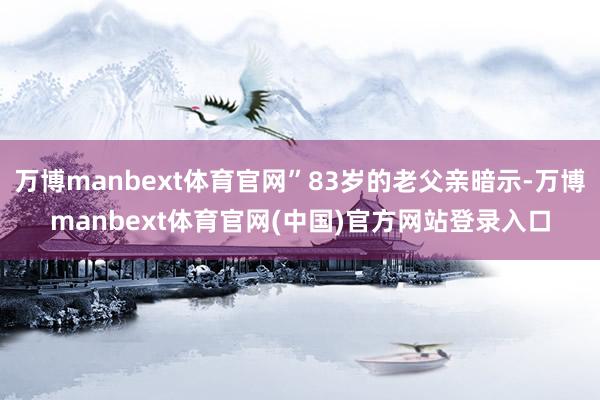 万博manbext体育官网”83岁的老父亲暗示-万博manbext体育官网(中国)官方网站登录入口