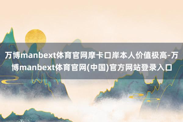 万博manbext体育官网摩卡口岸本人价值极高-万博manbext体育官网(中国)官方网站登录入口