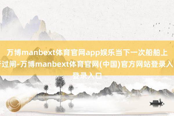 万博manbext体育官网app娱乐当下一次船舶上行过闸-万博manbext体育官网(中国)官方网站登录入口