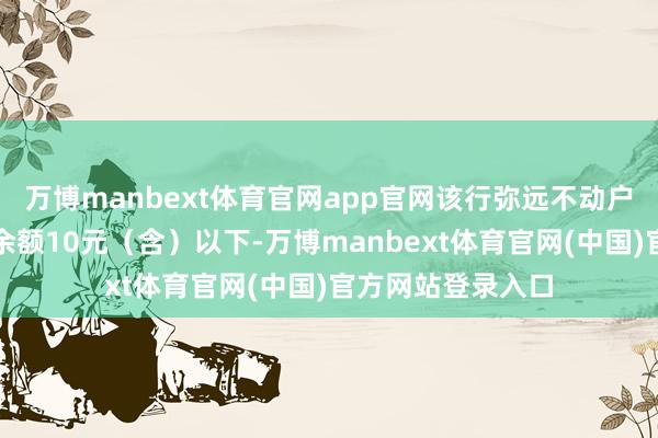 万博manbext体育官网app官网该行弥远不动户认定尺度为账户余额10元（含）以下-万博manbext体育官网(中国)官方网站登录入口