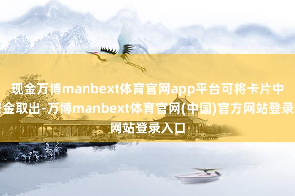 现金万博manbext体育官网app平台可将卡片中的资金取出-万博manbext体育官网(中国)官方网站登录入口