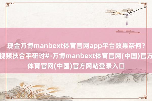 现金万博manbext体育官网app平台效果奈何？ #一分钟精选视频扶合手研讨#-万博manbext体育官网(中国)官方网站登录入口