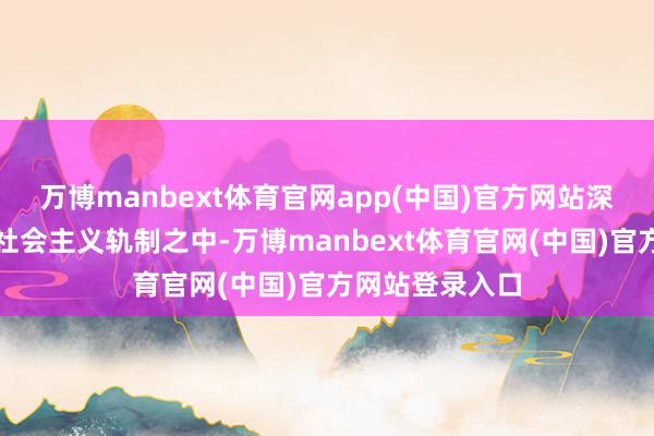 万博manbext体育官网app(中国)官方网站深嵌于中国特点社会主义轨制之中-万博manbext体育官网(中国)官方网站登录入口