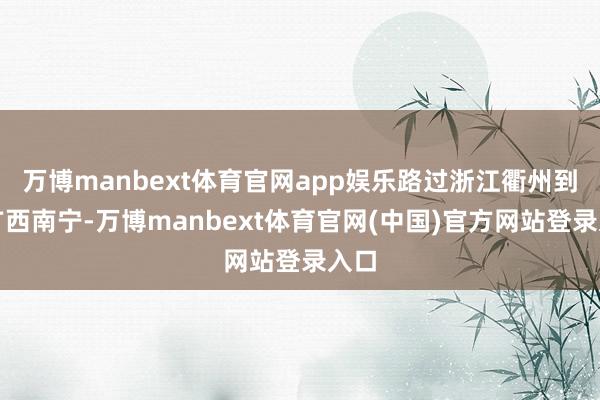 万博manbext体育官网app娱乐路过浙江衢州到达广西南宁-万博manbext体育官网(中国)官方网站登录入口