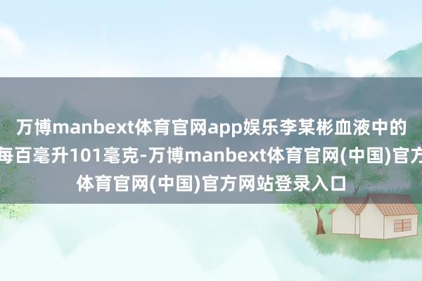 万博manbext体育官网app娱乐李某彬血液中的乙醇浓度高达每百毫升101毫克-万博manbext体育官网(中国)官方网站登录入口