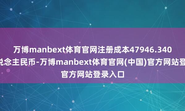 万博manbext体育官网注册成本47946.3409万东说念主民币-万博manbext体育官网(中国)官方网站登录入口