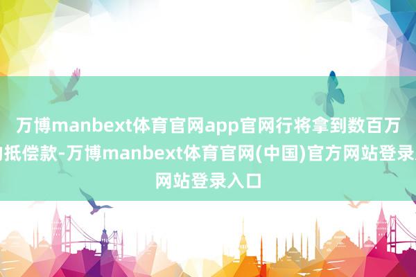 万博manbext体育官网app官网行将拿到数百万元的抵偿款-万博manbext体育官网(中国)官方网站登录入口