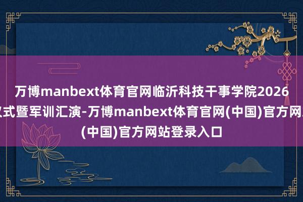 万博manbext体育官网临沂科技干事学院2026重生开学仪式暨军训汇演-万博manbext体育官网(中国)官方网站登录入口