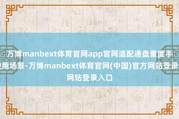 万博manbext体育官网app官网适配通盘重度手机使用场景-万博manbext体育官网(中国)官方网站登录入口