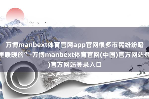 万博manbext体育官网app官网很多市民纷纷暗意“心里暖暖的”-万博manbext体育官网(中国)官方网站登录入口