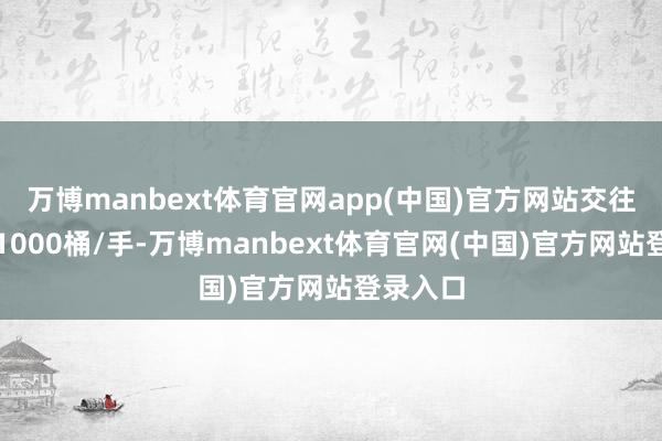 万博manbext体育官网app(中国)官方网站交往单元为1000桶/手-万博manbext体育官网(中国)官方网站登录入口