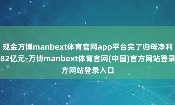 现金万博manbext体育官网app平台完了归母净利润5.82亿元-万博manbext体育官网(中国)官方网站登录入口