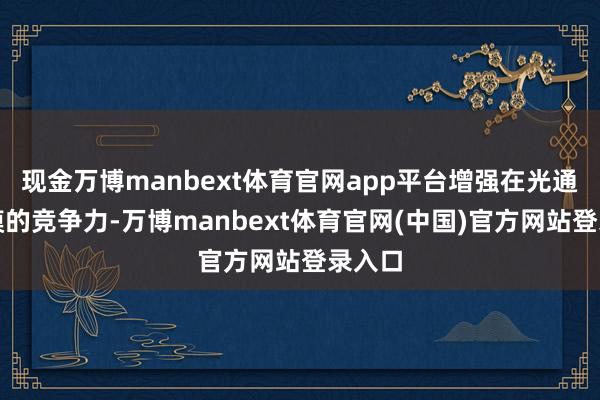 现金万博manbext体育官网app平台增强在光通讯规模的竞争力-万博manbext体育官网(中国)官方网站登录入口