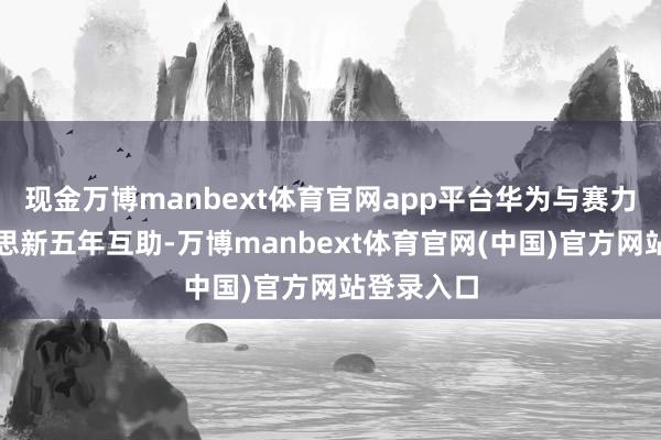现金万博manbext体育官网app平台华为与赛力斯完好意思新五年互助-万博manbext体育官网(中国)官方网站登录入口