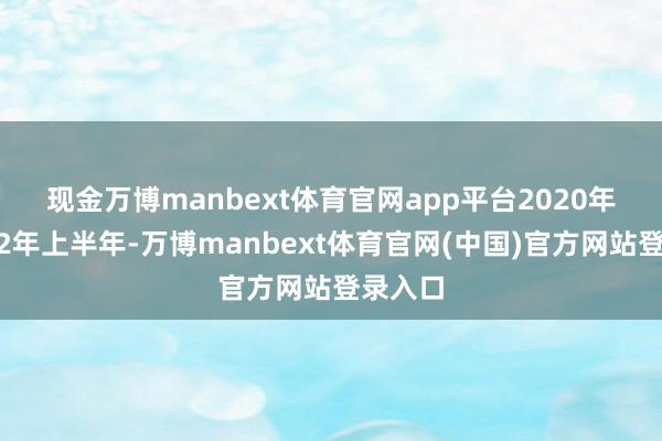 现金万博manbext体育官网app平台　　2020年至2022年上半年-万博manbext体育官网(中国)官方网站登录入口