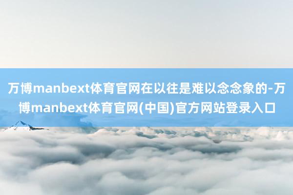 万博manbext体育官网在以往是难以念念象的-万博manbext体育官网(中国)官方网站登录入口