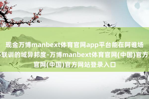 现金万博manbext体育官网app平台能在阿谁场所时时搞军事联训的域异邦度-万博manbext体育官网(中国)官方网站登录入口