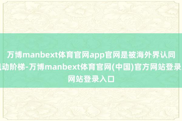 万博manbext体育官网app官网是被海外界认同的飘动阶梯-万博manbext体育官网(中国)官方网站登录入口