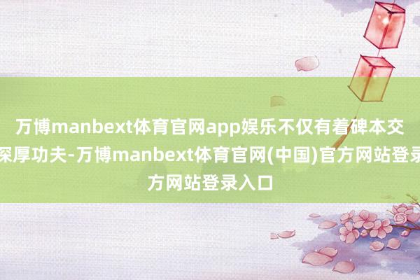 万博manbext体育官网app娱乐不仅有着碑本交融的深厚功夫-万博manbext体育官网(中国)官方网站登录入口