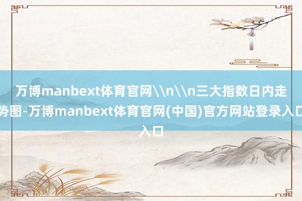 万博manbext体育官网\n\n三大指数日内走势图-万博manbext体育官网(中国)官方网站登录入口