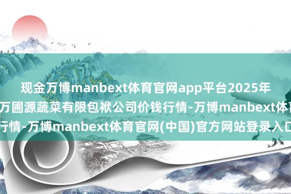 现金万博manbext体育官网app平台2025年12月25日黑龙江鹤岗市万圃源蔬菜有限包袱公司价钱行情-万博manbext体育官网(中国)官方网站登录入口