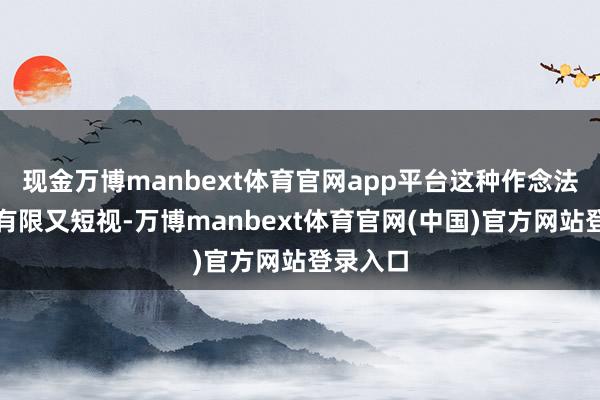现金万博manbext体育官网app平台这种作念法齐显得有限又短视-万博manbext体育官网(中国)官方网站登录入口