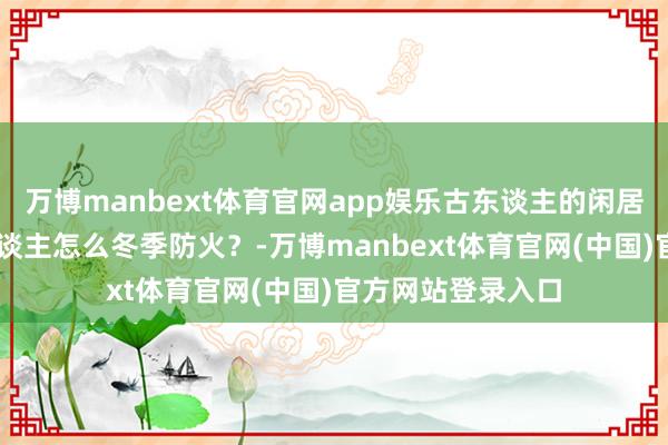 万博manbext体育官网app娱乐古东谈主的闲居|天干物燥！古东谈主怎么冬季防火？-万博manbext体育官网(中国)官方网站登录入口