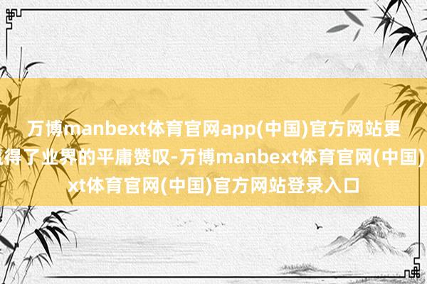 万博manbext体育官网app(中国)官方网站更以其漂后的品德赢得了业界的平庸赞叹-万博manbext体育官网(中国)官方网站登录入口