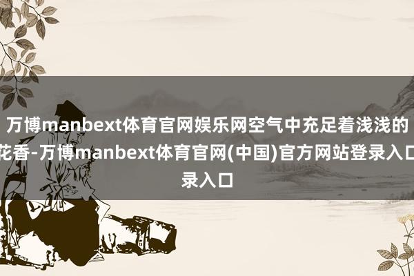 万博manbext体育官网娱乐网空气中充足着浅浅的花香-万博manbext体育官网(中国)官方网站登录入口