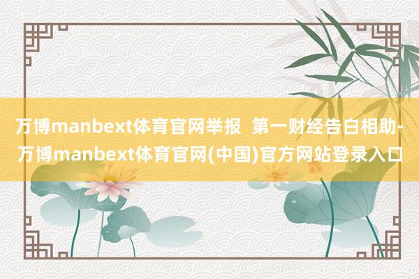 万博manbext体育官网举报  第一财经告白相助-万博manbext体育官网(中国)官方网站登录入口