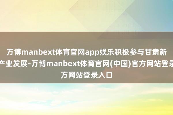 万博manbext体育官网app娱乐积极参与甘肃新动力产业发展-万博manbext体育官网(中国)官方网站登录入口