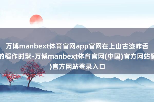 万博manbext体育官网app官网在上山古迹咋舌万年前的稻作时髦-万博manbext体育官网(中国)官方网站登录入口